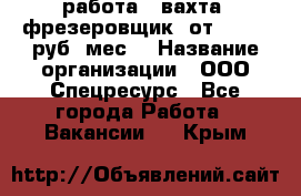 работа . вахта. фрезеровщик. от 50 000 руб./мес. › Название организации ­ ООО Спецресурс - Все города Работа » Вакансии   . Крым